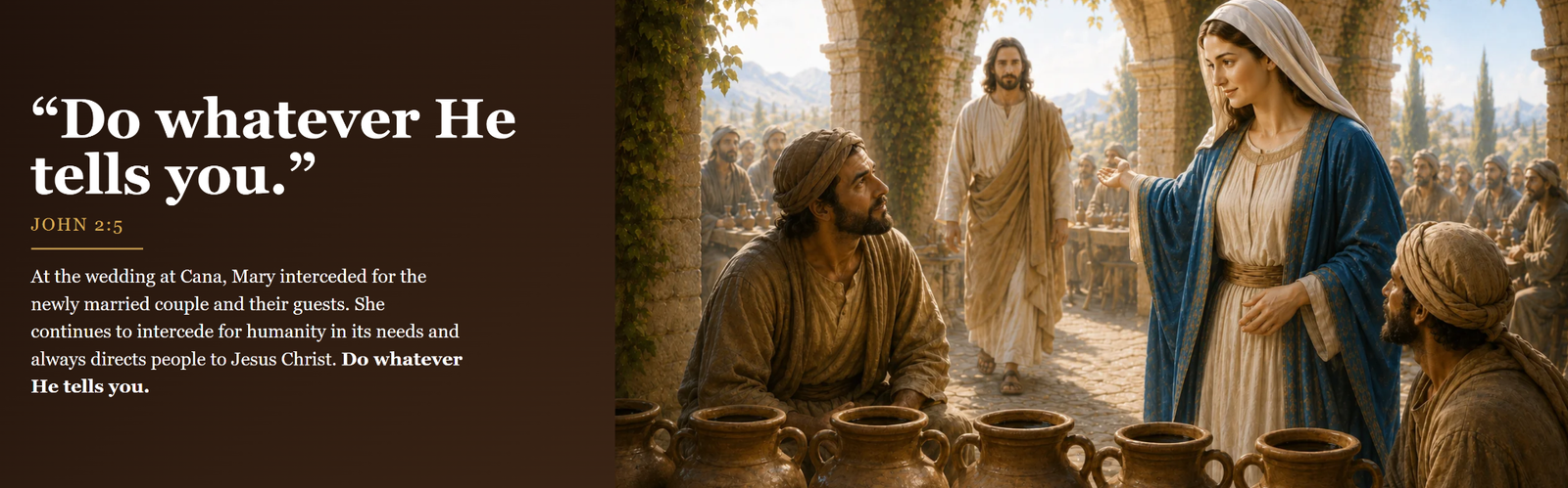 Do whatever He tells you. John 2:5. At the wedding at Cana, Mary interceded for the newly married couple and their guests. She continues to intercede for humanity in its needs and always directs people to Jesus Christ. Do whatever He tells you.